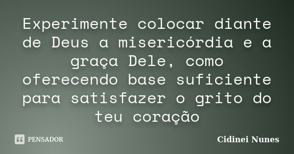 Experimente colocar diante de Deus a misericórdia e a graça Dele, como oferecendo base suficiente para satisfazer o grito do teu coração... Frase de Cidinei Nunes.