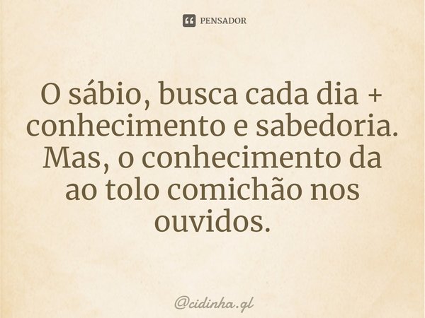 ⁠O sábio, busca cada dia + conhecimento e sabedoria.
Mas, o conhecimento da ao tolo comichão nos ouvidos.... Frase de cidinha.gl.