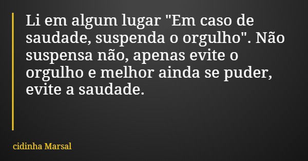 Li em algum lugar "Em caso de saudade, suspenda o orgulho". Não suspensa não, apenas evite o orgulho e melhor ainda se puder, evite a saudade.... Frase de cidinha Marsal.