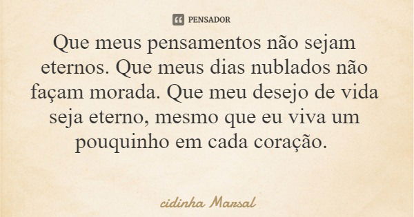Que meus pensamentos não sejam eternos. Que meus dias nublados não façam morada. Que meu desejo de vida seja eterno, mesmo que eu viva um pouquinho em cada cora... Frase de cidinha Marsal.
