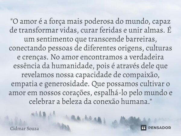 ⁠"O amor é a força mais poderosa do mundo, capaz de transformar vidas, curar feridas e unir almas. É um sentimento que transcende barreiras, conectando pes... Frase de Cidmar Souza.