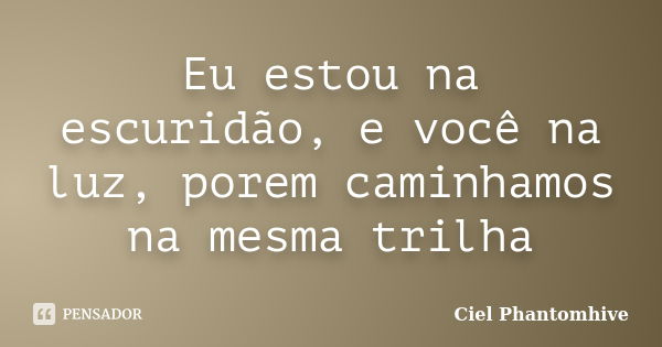 Eu estou na escuridão, e você na luz, porem caminhamos na mesma trilha... Frase de Ciel Phantomhive.