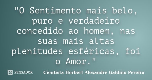 "O Sentimento mais belo, puro e verdadeiro concedido ao homem, nas suas mais altas plenitudes esféricas, foi o Amor."... Frase de Cientista Herbert Alexandre Galdino Pereira.