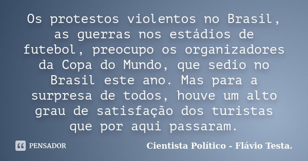 Os protestos violentos no Brasil, as guerras nos estádios de futebol, preocupo os organizadores da Copa do Mundo, que sedio no Brasil este ano. Mas para a surpr... Frase de Cientista Politico - Flávio Testa.