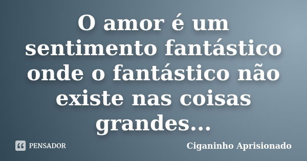 O amor é um sentimento fantástico onde o fantástico não existe nas coisas grandes...... Frase de Ciganinho Aprisionado.