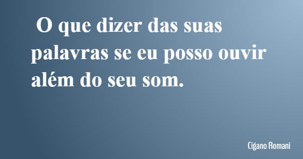 O que dizer das suas palavras se eu posso ouvir além do seu som.... Frase de Cigano Romani.