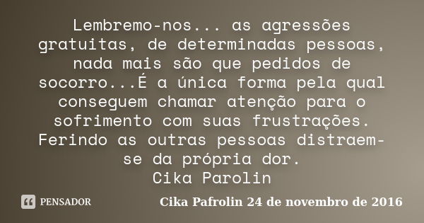 Lembremo-nos... as agressões gratuitas, de determinadas pessoas, nada mais são que pedidos de socorro...É a única forma pela qual conseguem chamar atenção para ... Frase de Cika Pafrolin 24 de novembro de 2016.