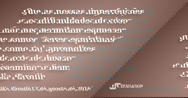 Que as nossas imperfeições e as dificuldades do viver não nos permitam esquecer que somos "seres espirituais" e como tal, aprendizes da arte de buscar... Frase de Cika Parolin13 de agosto de 2016.