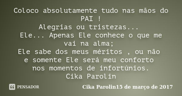 Coloco absolutamente tudo nas mãos do PAI ! Alegrias ou tristezas... Ele... Apenas Ele conhece o que me vai na alma; Ele sabe dos meus méritos , ou não e soment... Frase de Cika Parolin15 de março de 2017.