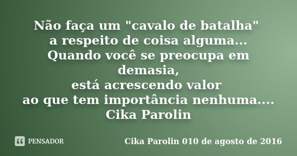 Não faça um "cavalo de batalha" a respeito de coisa alguma... Quando você se preocupa em demasia, está acrescendo valor ao que tem importância nenhuma... Frase de Cika Parolin 010 de agosto de 2016.