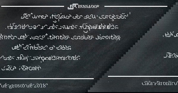Dê uma trégua ao seu coração! Aceite-se e às suas fragilidades. Há dentro de você tantas coisas bonitas, dê ênfase a elas. Deixe-as fluir, simplesmente. Cika Pa... Frase de Cika Parolin 01 de agosto de 2018.
