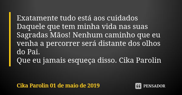 Exatamente tudo está aos cuidados Daquele que tem minha vida nas suas Sagradas Mãos! Nenhum caminho que eu venha a percorrer será distante dos olhos do Pai. Que... Frase de Cika Parolin 01 de maio de 2019.