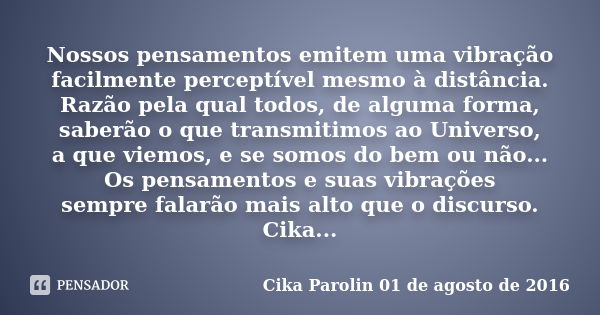 Nossos pensamentos emitem uma vibração facilmente perceptível mesmo à distância. Razão pela qual todos, de alguma forma, saberão o que transmitimos ao Universo,... Frase de Cika Parolin 01 de agosto de 2016.