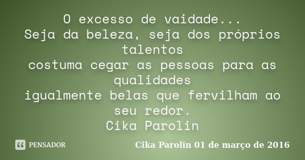 O excesso de vaidade... Seja da beleza, seja dos próprios talentos costuma cegar as pessoas para as qualidades igualmente belas que fervilham ao seu redor. Cika... Frase de Cika Parolin 01 de março de 2016.