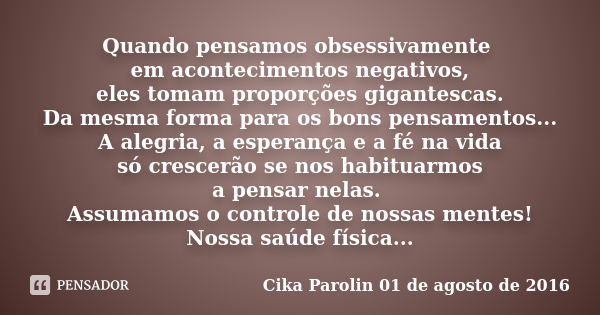 Quando pensamos obsessivamente em acontecimentos negativos, eles tomam proporções gigantescas. Da mesma forma para os bons pensamentos... A alegria, a esperança... Frase de Cika Parolin 01 de agosto de 2016.