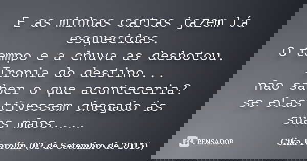 E as minhas cartas jazem lá esquecidas. O tempo e a chuva as desbotou. Ironia do destino... não saber o que aconteceria? se elas tivessem chegado às suas mãos..... Frase de Cika Parolin (02 de Setembro de 2015).