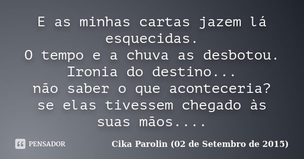 E as minhas cartas jazem lá esquecidas. O tempo e a chuva as desbotou. Ironia do destino... não saber o que aconteceria? se elas tivessem chegado às suas mãos..... Frase de Cika Parolin (02 de Setembro de 2015).