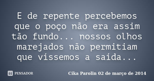 E de repente percebemos que o poço não era assim tão fundo... nossos olhos marejados não permitiam que víssemos a saída...... Frase de Cika Parolin 02 de março de 2014.