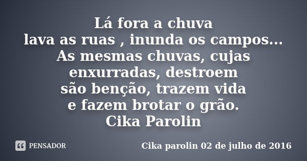 Lá fora a chuva lava as ruas , inunda os campos... As mesmas chuvas, cujas enxurradas, destroem são benção, trazem vida e fazem brotar o grão. Cika Parolin... Frase de Cika Parolin 02 de julho de 2016.