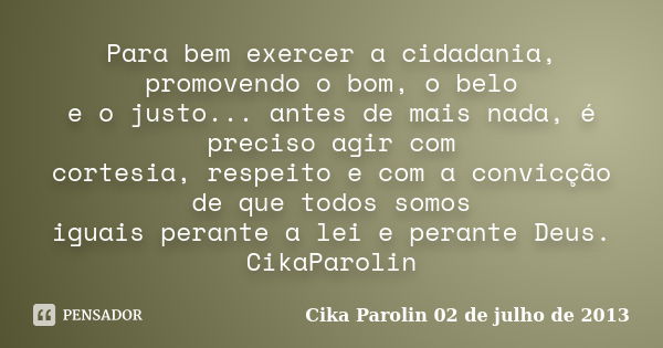 Para bem exercer a cidadania, promovendo o bom, o belo e o justo... antes de mais nada, é preciso agir com cortesia, respeito e com a convicção de que todos som... Frase de Cika Parolin 02 de julho de 2013.