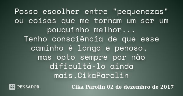 Posso escolher entre "pequenezas" ou coisas que me tornam um ser um pouquinho melhor... Tenho consciência de que esse caminho é longo e penoso, mas op... Frase de Cika Parolin 02 de dezembro de 2017.