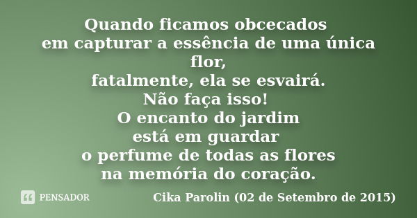 Quando ficamos obcecados em capturar a essência de uma única flor, fatalmente, ela se esvairá. Não faça isso! O encanto do jardim está em guardar o perfume de t... Frase de Cika Parolin (02 de Setembro de 2015).