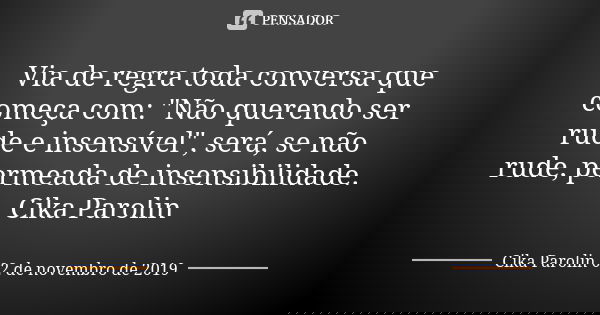 Via de regra toda conversa que começa com: "Não querendo ser rude e insensível", será, se não rude, permeada de insensibilidade. Cika Parolin... Frase de Cika Parolin 02 de novembro de 2019.
