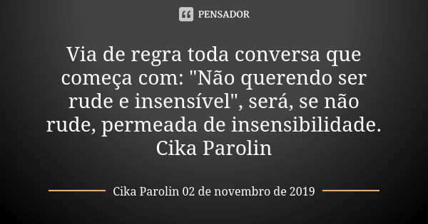 Via de regra toda conversa que começa com: "Não querendo ser rude e insensível", será, se não rude, permeada de insensibilidade. Cika Parolin... Frase de Cika Parolin 02 de novembro de 2019.