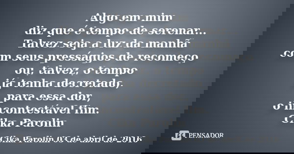 Algo em mim diz que é tempo de serenar... Talvez seja a luz da manhã com seus presságios de recomeço ou, talvez, o tempo já tenha decretado, para essa dor, o in... Frase de Cika Parolin 03 de abril de 2016.