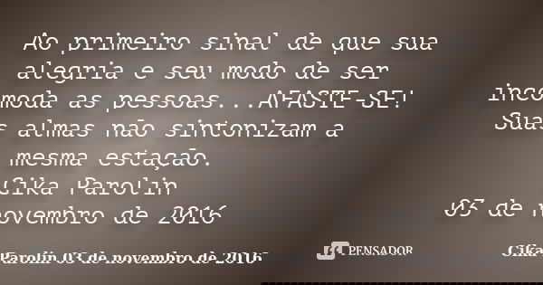 Ao primeiro sinal de que sua alegria e seu modo de ser incomoda as pessoas...AFASTE-SE! Suas almas não sintonizam a mesma estação. Cika Parolin 03 de novembro d... Frase de Cika Parolin 03 de novembro de 2016.