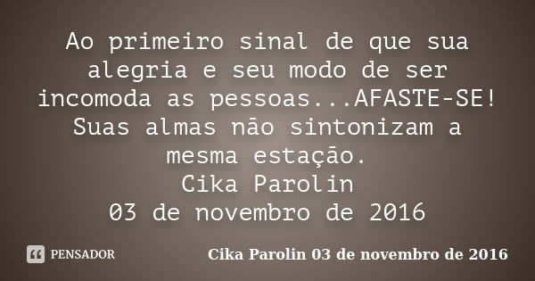 Ao primeiro sinal de que sua alegria e seu modo de ser incomoda as pessoas...AFASTE-SE! Suas almas não sintonizam a mesma estação. Cika Parolin 03 de novembro d... Frase de Cika Parolin 03 de novembro de 2016.