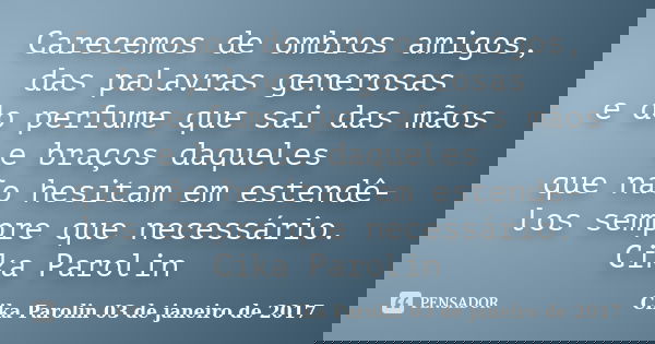 Carecemos de ombros amigos, das palavras generosas e do perfume que sai das mãos e braços daqueles que não hesitam em estendê-los sempre que necessário. Cika Pa... Frase de Cika Parolin 03 de janeiro de 2017.