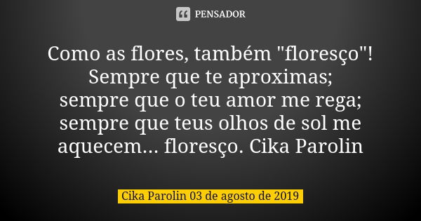 Como as flores, também "floresço"! Sempre que te aproximas; sempre que o teu amor me rega; sempre que teus olhos de sol me aquecem... floresço. Cika P... Frase de Cika Parolin 03 de agosto de 2019.