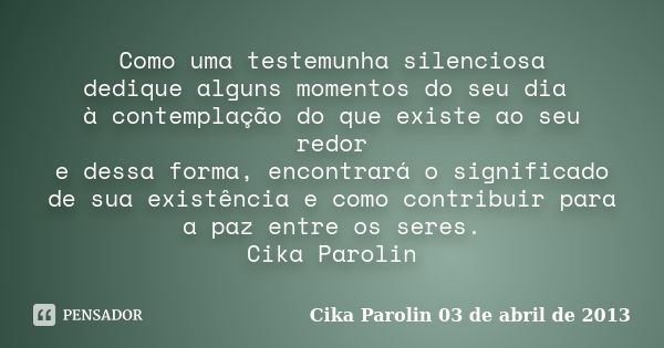 Como uma testemunha silenciosa dedique alguns momentos do seu dia à contemplação do que existe ao seu redor e dessa forma, encontrará o significado de sua exist... Frase de Cika Parolin 03 de abril de 2013.