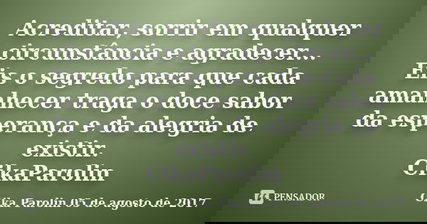 Acreditar, sorrir em qualquer circunstância e agradecer... Eis o segredo para que cada amanhecer traga o doce sabor da esperança e da alegria de existir. CikaPa... Frase de Cika Parolin 05 de agosto de 2017.
