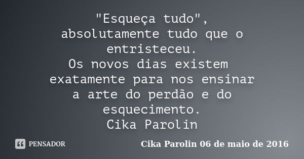 "Esqueça tudo", absolutamente tudo que o entristeceu. Os novos dias existem exatamente para nos ensinar a arte do perdão e do esquecimento. ‪Cika Paro... Frase de Cika Parolin 06 de maio de 2016.