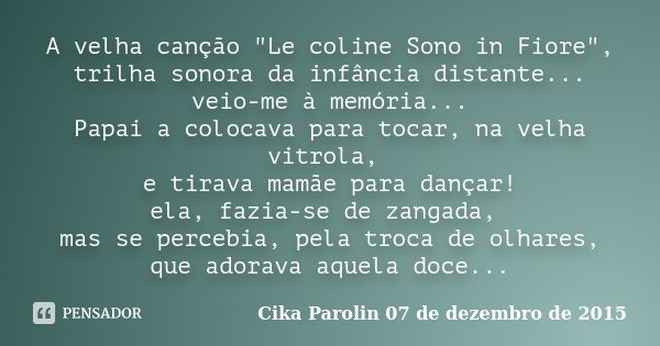 A velha canção "Le coline Sono in Fiore", trilha sonora da infância distante... veio-me à memória... Papai a colocava para tocar, na velha vitrola, e ... Frase de Cika Parolin 07 de dezembro de 2015.