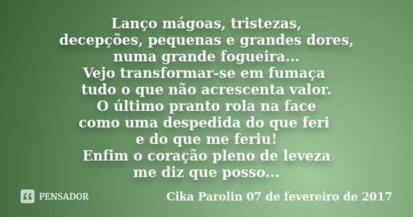 Lanço mágoas, tristezas, decepções, pequenas e grandes dores, numa grande fogueira... Vejo transformar-se em fumaça tudo o que não acrescenta valor. O último pr... Frase de Cika Parolin 07 de fevereiro de 2017.