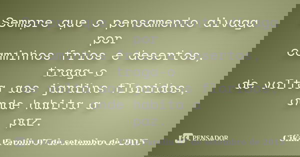 Sempre que o pensamento divaga por caminhos frios e desertos, traga-o de volta aos jardins floridos, onde habita a paz.... Frase de Cika Parolin 07 de setembro de 2015.