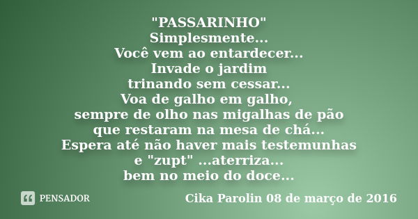 "PASSARINHO" Simplesmente... Você vem ao entardecer... Invade o jardim trinando sem cessar... Voa de galho em galho, sempre de olho nas migalhas de pã... Frase de Cika Parolin 08 de março de 2016.