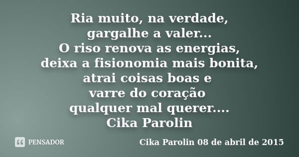 Ria muito, na verdade, gargalhe a valer... O riso renova as energias, deixa a fisionomia mais bonita, atrai coisas boas e varre do coração qualquer mal querer..... Frase de Cika Parolin 08 de abril de 2015.