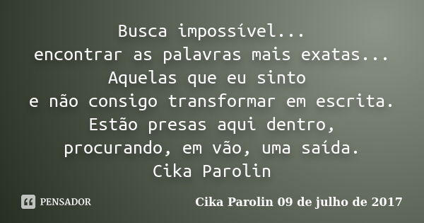 Busca impossível... encontrar as palavras mais exatas... Aquelas que eu sinto e não consigo transformar em escrita. Estão presas aqui dentro, procurando, em vão... Frase de Cika Parolin 09 de julho de 2017.