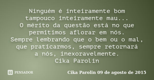 Ninguém é inteiramente bom tampouco inteiramente mau... O mérito da questão está no que permitimos aflorar em nós. Sempre lembrando que o bem ou o mal, que prat... Frase de Cika Parolin 09 de agosto de 2015.