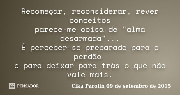 Recomeçar, reconsiderar, rever conceitos parece-me coisa de "alma desarmada"... É perceber-se preparado para o perdão e para deixar para trás o que nã... Frase de Cika Parolin 09 de setembro de 2015.