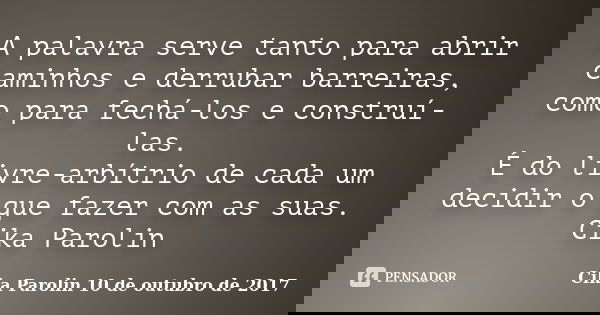 A palavra serve tanto para abrir caminhos e derrubar barreiras, como para fechá-los e construí-las. É do livre-arbítrio de cada um decidir o que fazer com as su... Frase de Cika Parolin 10 de outubro de 2017.