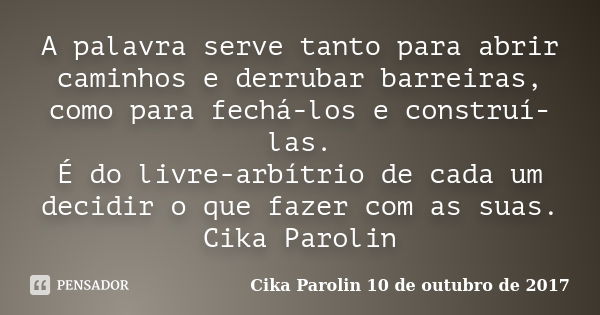 A palavra serve tanto para abrir caminhos e derrubar barreiras, como para fechá-los e construí-las. É do livre-arbítrio de cada um decidir o que fazer com as su... Frase de Cika Parolin 10 de outubro de 2017.