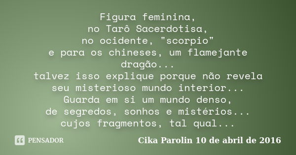 Figura feminina, no Tarô Sacerdotisa, no ocidente, "scorpio" e para os chineses, um flamejante dragão... talvez isso explique porque não revela seu mi... Frase de Cika Parolin 10 de abril de 2016.