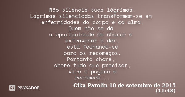 Não silencie suas lágrimas. Lágrimas silenciadas transformam-se em enfermidades do corpo e da alma. Quem não se dá a oportunidade de chorar e extravasar a dor, ... Frase de Cika Parolin 10 de setembro de 2015 (11:48).