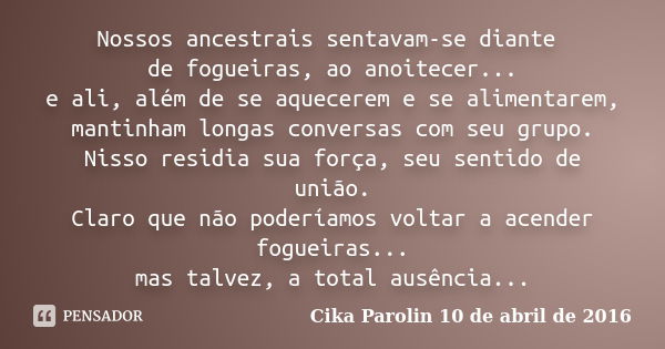 Nossos ancestrais sentavam-se diante de fogueiras, ao anoitecer... e ali, além de se aquecerem e se alimentarem, mantinham longas conversas com seu grupo. Nisso... Frase de Cika Parolin 10 de abril de 2016.