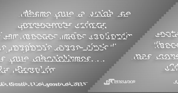 Mesmo que a vida se apresente cinza, está em nossas mãos colorir "nosso próprio arco-íris" nas cores que decidirmos... Cika Parolin... Frase de Cika Parolin 11 de agosto de 2015.